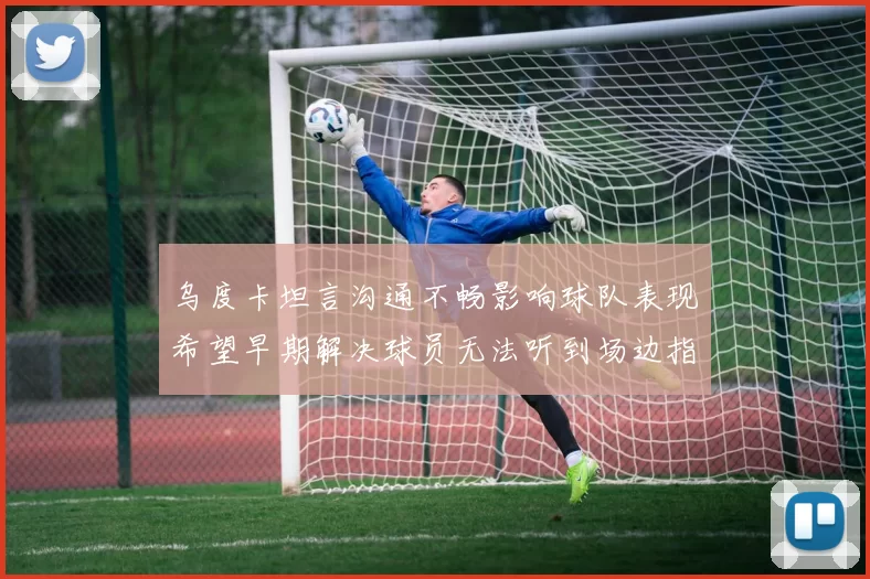 乌度卡坦言沟通不畅影响球队表现希望早期解决球员无法听到场边指令