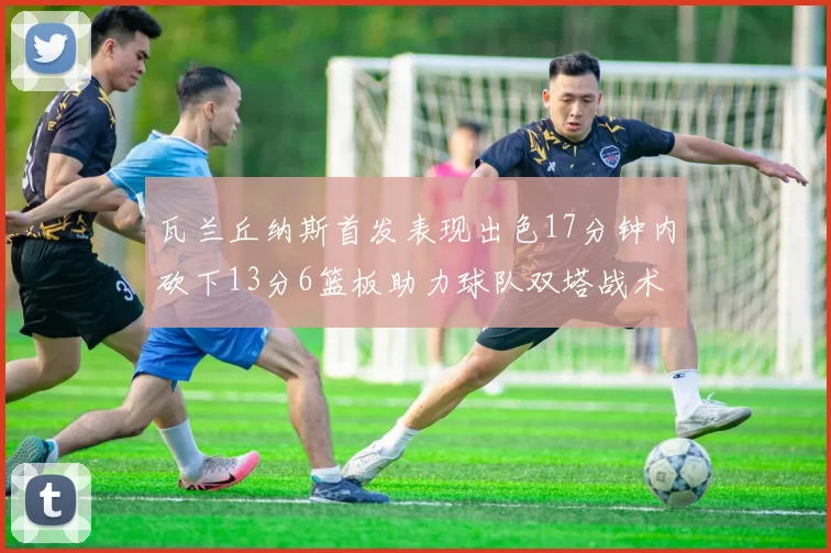 瓦兰丘纳斯首发表现出色17分钟内砍下13分6篮板助力球队双塔战术