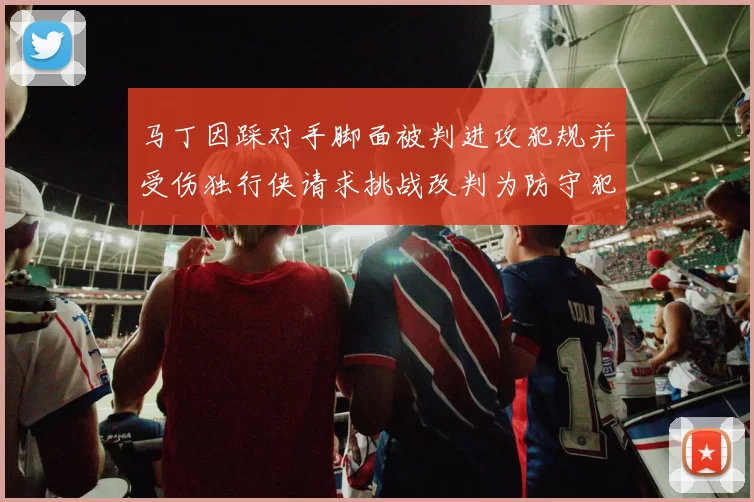 马丁因踩对手脚面被判进攻犯规并受伤独行侠请求挑战改判为防守犯规