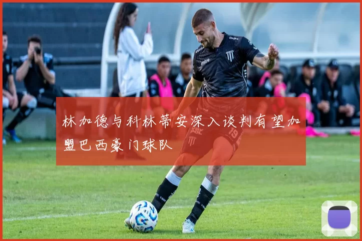 林加德与科林蒂安深入谈判有望加盟巴西豪门球队