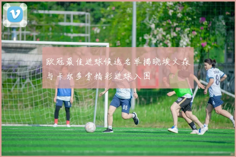 欧冠最佳进球候选名单揭晓埃文森与卡尔多索精彩进球入围