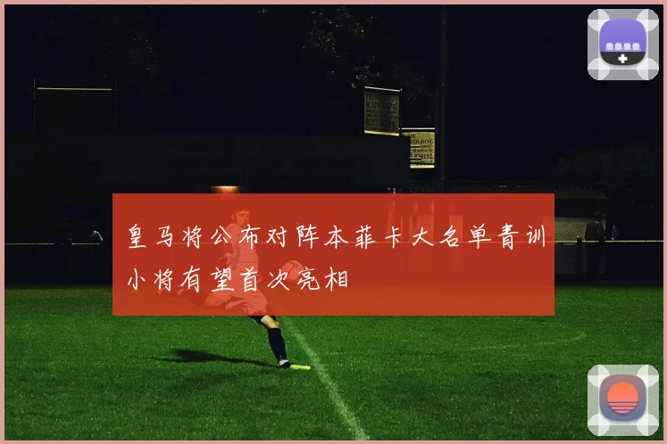 皇马将公布对阵本菲卡大名单青训小将有望首次亮相