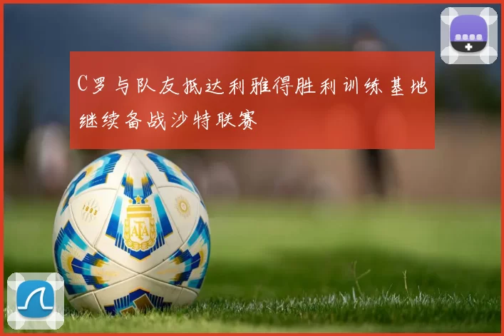 C罗与队友抵达利雅得胜利训练基地继续备战沙特联赛
