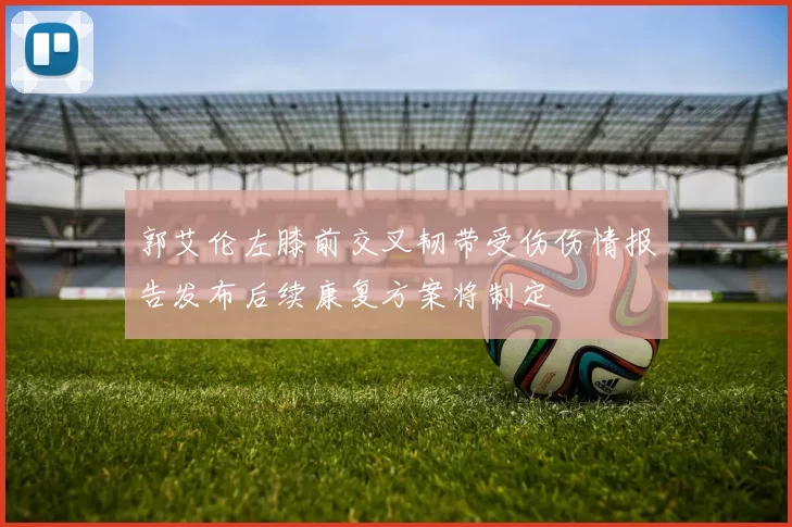 郭艾伦左膝前交叉韧带受伤伤情报告发布后续康复方案将制定