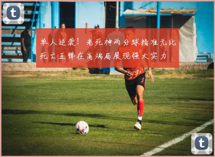 单人逆袭！老死神两分球精准无比死亡五锋在高端局展现强大实力