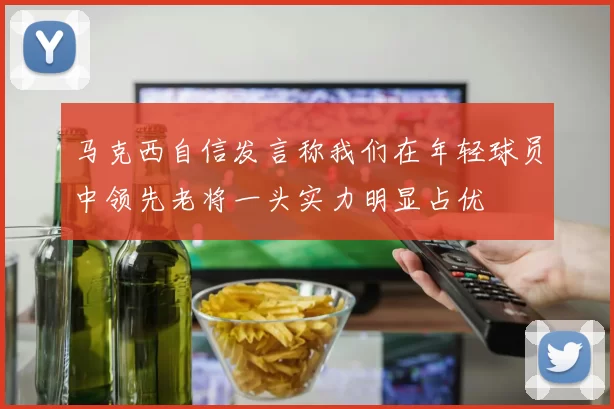 马克西自信发言称我们在年轻球员中领先老将一头实力明显占优