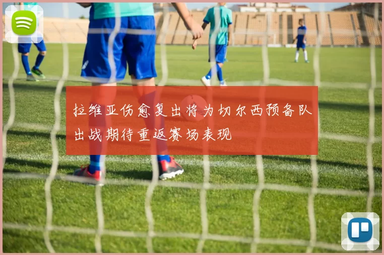 拉维亚伤愈复出将为切尔西预备队出战期待重返赛场表现