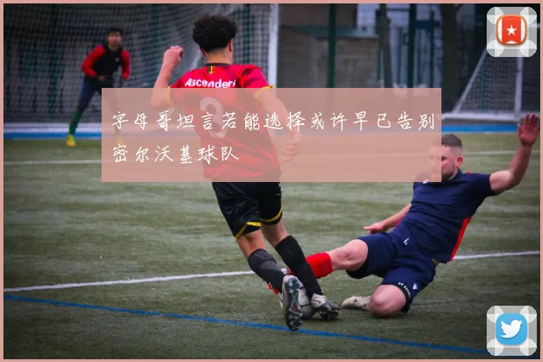 字母哥坦言若能选择或许早已告别密尔沃基球队