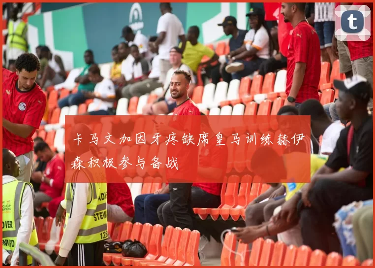 卡马文加因牙疼缺席皇马训练赫伊森积极参与备战